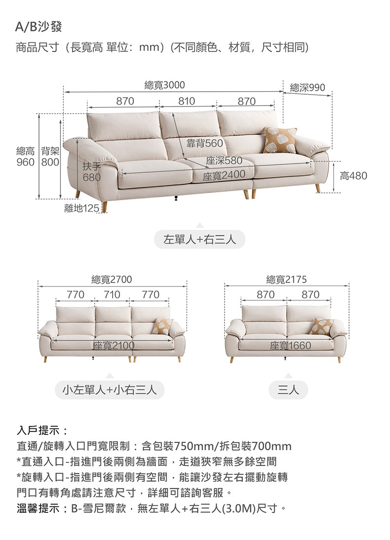 A/B沙發商品尺寸(長寬高單位:mm)(不同顏色、材質,尺寸相同)總寬3000總深990870810870靠背560總高 背架960 800座深580扶手680座寬2400高480離地125左單人+右三人總寬2700770710770座寬2100小左單人+小右三人總寬2175870870座寬1660三人入戶提示:直通/旋轉入口門寬限制:含包裝750mm/拆包裝700mm*直通入口-指進門後兩側為牆面,走道狹窄無多餘空間*旋轉入口-指進門後兩側有空間,能讓沙發左右擺動旋轉門口有轉角處請注意尺寸,詳細可諮詢客服。溫馨提示:B-雪尼爾款,無左單人+右三人(3.0M)尺寸。
