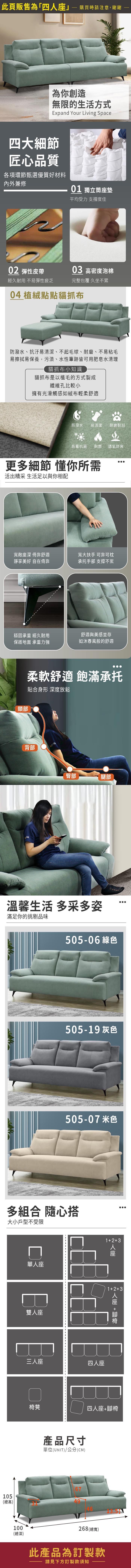 此頁販售為「四」購買時請注意,謝謝為你創造無限的生活方式Expand Your Living Space四大細節匠心品質各項環節甄選優質好材料內外兼修01 獨立筒墊平均受力 支撐度佳0 彈性皮帶03 高密度泡棉經久耐用 不易彈性疲乏完整包覆 久坐不累04 植絨點點貓抓布防潑水、抗汙易清潔、不起毛球、耐磨、不易粘毛易擦拭易保養,污漬、水性筆跡皆可用肥皂水清理貓抓布小知識貓抓布是以植毛的方式製成纖維孔比較小擁有光滑觸感如絨布輕柔舒適防潑水 易清潔 耐磨耐刮防霉抗菌 耐燃 透氣舒爽更多細節 懂你所需活出精采 生活足以與你相配寬敞座深 倚靠舒適靜享美好 自在倚靠寬大扶手 可靠可枕承托手部 支撐不累穩固承重 經久耐用保護地面 承重力強舒適與美感並存如沐春風般的舒適頸部柔軟舒適 飽滿承托貼合身形 深度放鬆背部臀部腿部溫馨生活 多采多姿滿足你的挑剔品味17-11 綠色217-09 灰色217-17 米色多組合 隨心搭大小戶型不受限105單座雙人座三人座123四人座人座12+3人座 +椅凳四人座+腳椅產品尺寸單位(UNIT)/公分(CM)(總高)100(總深)268 (總寬)此產品為訂製款請見下方訂製款須知
