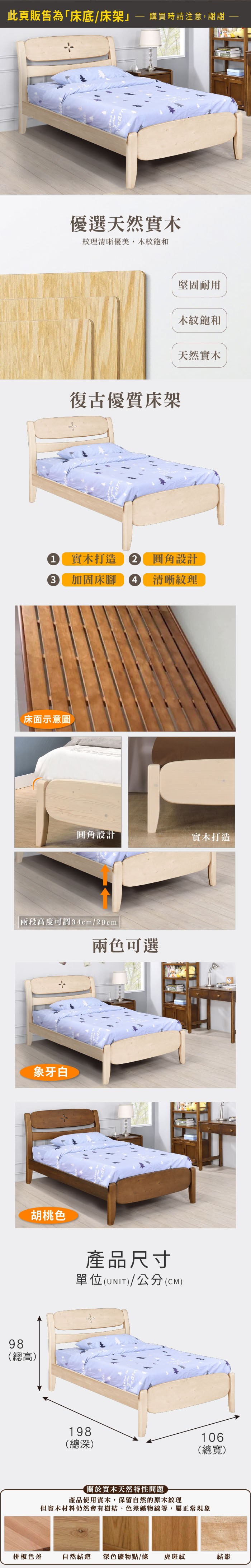 98(總高)此頁販售為「床底/床架購買時請注意,謝謝ear優選天然實木紋理清晰優美,木紋飽和復古優質床架堅固耐用木紋飽和天然實木1 實木打造 圓角設計3 加固床腳4 清晰紋理圓角設計實木打造兩段高度可調34cm/29cm兩色可選象牙白胡桃色產品尺寸單位(UNIT)/公分(CM)※此款床頭為曲面,如靠牆使用會大於下方顯示深度約5%差值請評估是否合乎需求後再下單哦198(深)106(總寬)關於實木天然特性問題產品使用實木,保留自然的原木紋理但實木材料仍然會有樹結、色差礦物線等,屬正常現象拼板色差自然結疤 深色礦物點/條 虎斑紋結影