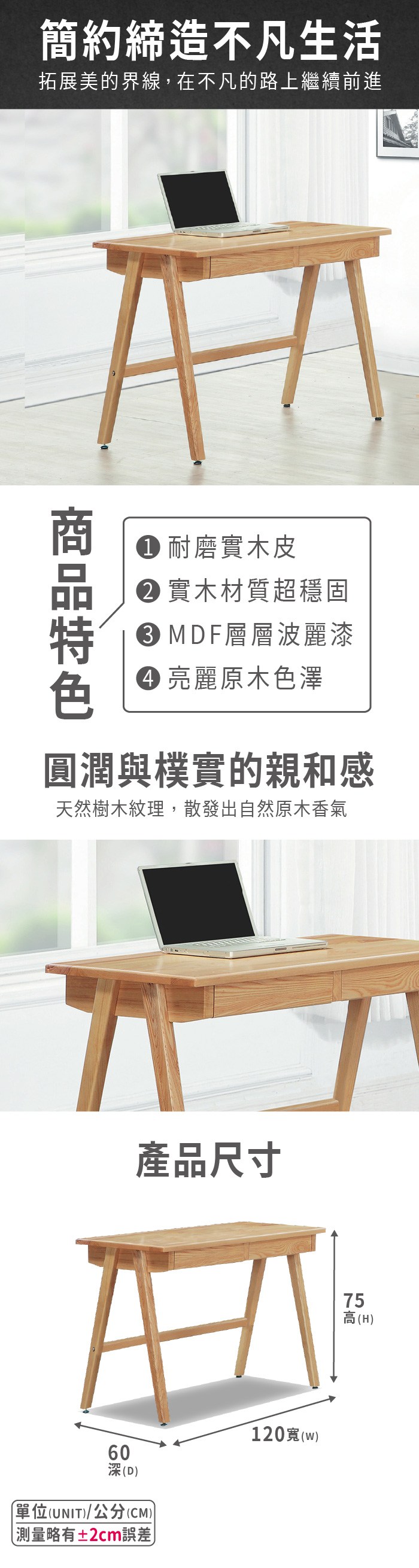 簡約締造不凡生活拓展美的界線,在不凡的路上繼續前進 耐磨實木皮 實木材質超穩固 MDF層層波麗漆 亮麗原木色澤圓潤與樸實的親和感天然樹木紋理,散發出自然原木香氣產品尺寸60深(D單位(UNIT)/公分(CM))±2cm誤差120(w)(H) 高