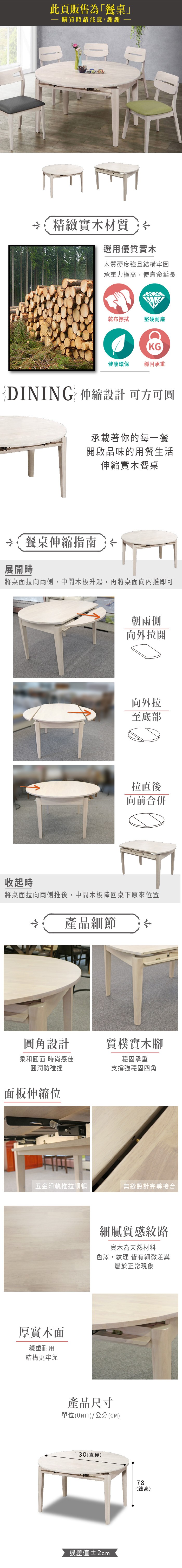 此頁販售為「餐桌」購買時請注意,謝謝精緻實木材質選用優質實木木質硬度強且結構牢固承重力極高,使壽命延長乾布擦拭 堅硬耐磨KG健康環保 穩固承重DINING  伸縮設計 可方可承載著你的每一餐開啟品味的用餐生活伸縮實木餐桌 餐桌伸縮指南 展開時將桌面拉向,中間木板升起,再將桌面向內推即可收起時朝兩側向外拉開向外拉至底部拉直後向前合併將桌面拉向兩側推後,中間木板降回桌下原來位置產品細節圓角設計柔和圓面 時尚感佳質樸實木腳穩固承重支撐強穩固四角圓潤防碰撞面板伸縮位五金滑軌推拉順暢無縫設計完美接合厚實木面穩重耐用結構更牢靠細膩質感紋路實木為天然材料色澤,紋理 皆有細微差異屬於正常現象產品尺寸單位(UNIT)/公分(CM)130(直徑)誤差值±2cm78(總高)