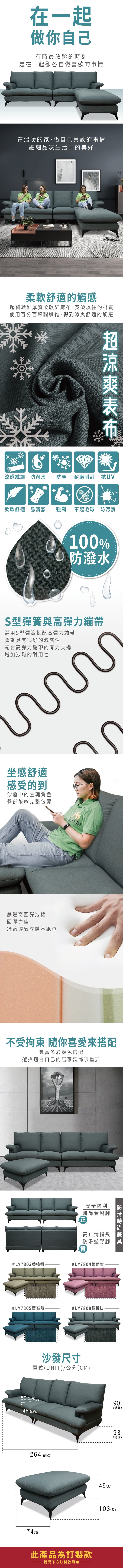 在一起做你自己有時最放鬆的時刻是在一起卻各自做喜歡的事情在溫暖的家,做自己喜歡的事情細細品味生活中的美好柔軟舒適的觸感細纖維厚質柔軟細麻,突破以往的材質使用百分百聚酯纖維,得到舒適的觸感超涼爽布涼感纖維 防潑水防塵耐磨耐刮 抗UV柔軟舒適 易清潔強韌不起毛球 防污漬100% 防潑水S型彈簧與高彈力繃帶選用S型彈簧搭配高彈力繃帶彈簧具有很好的減震性配合高彈力繃帶的有力支撐增加沙發的耐用性坐感舒適感受的到沙發中的靈魂角色臀部能夠完整包覆嚴選高回彈泡棉回彈力佳舒適透氣立體不跑位ASSARIRNITURE不受 你喜愛搭配豐富多彩顏色搭配選擇適合自己的居家裝飾很重要#LY7802香檳銅#LY7805寶石藍金安全防刮屬腳高止滑指數兼塑膠腳具背防滑時尚#LY7804葡萄紫#LY7808鋼鐵灰沙發尺寸單位(UNIT)/公分(CM)50(坐)45(坐高)264(總寬)74(寬)此產品為訂製款請見下方訂製款須知90(總高)45(高)深93(總深)103 (長)