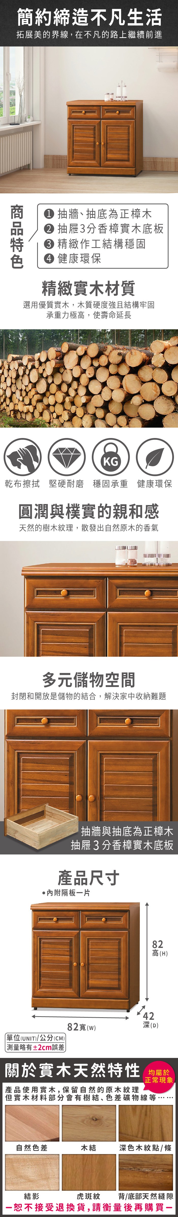 簡約締造不凡生活拓展美的界線,在不凡的路上繼續前進 抽牆抽底為正樟木 抽屜3分香樟實木底板 精緻作工結構穩固 健康環保精緻實木材質選用優質實木,木質硬度強且結構牢固承重力極高,使壽命延長KG乾布擦拭 堅硬耐磨 穩固承重 健康環保圓潤與樸實的親和感天然的樹木紋理,散發出自然原木的香氣多元儲物空間封閉和開放是儲物的結合,解決家中收納難題抽牆與抽底為正樟木抽屜3分香樟實木底板產品尺寸隔板片82高(H4282(w)深(D)單位(UNIT)/公分(CM))略有±2cm誤差關於實木天然特性 均屬於正常現象產品使用實木,保留自然的原木紋理但實木材料部分會有樹結、色差礦物線等自然色差木結深色木紋點/條虎斑紋背/底部天然縫隙結影一恕不接受退換貨,請衡量後再購買一