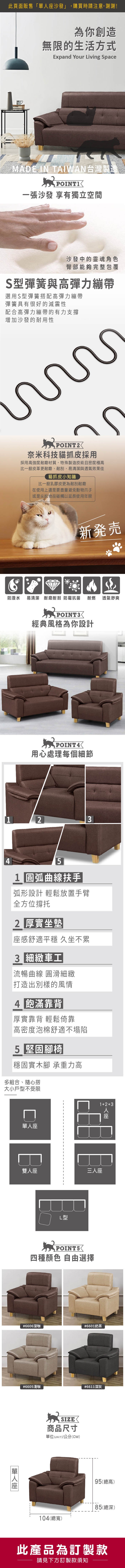 為你創造無限的生活方式Expand Your Living SpaceMADE IN TAIWAN台灣製造POINT一張沙發 享有獨立空間沙發中的靈魂角色臀部能夠完整包覆S型彈簧與高彈力繃帶選用S型彈簧搭配高彈力繃帶彈簧具有很好的減震性配合高彈力繃帶的有力支增加沙發的耐用性POINT奈米科技貓抓皮採用採用高強度耐磨材質,特殊製造技術且密度極高比一般皮革更耐磨、耐刮,易清潔與透氣效果佳貓抓皮小知識比一般乳膠皮更為耐刮耐磨在使用上還是要盡量避免動物爪子或是尖銳物品碰觸以延長使用年限新発売防潑水 易清潔 耐磨耐刮防霉抗菌 耐燃 透氣舒爽POINT經典風格為你設計用心處理每個細節345 圓弧曲線扶手弧形設計 輕鬆放置手臂全方位撐托2 厚實坐墊感舒適平穩 久坐不累3 細緻車工流暢曲線圓滑細緻打造出別樣的風情4 飽滿靠背|厚實靠背 輕鬆倚靠高密度泡棉舒適不塌陷5 堅固腳椅|穩固實木腳 承重力高多組合、隨心搭大小戶型不受限雙座L型12+3人座三人座四種顏色 自由選擇#6606深咖#6601奶茶單人座#6605淺咖#6611深灰SIZE商品尺寸單位(UNIT)/公分(CM)95(總高)80(總深)104(總寬)此產品為訂製款請見下方訂製款須知