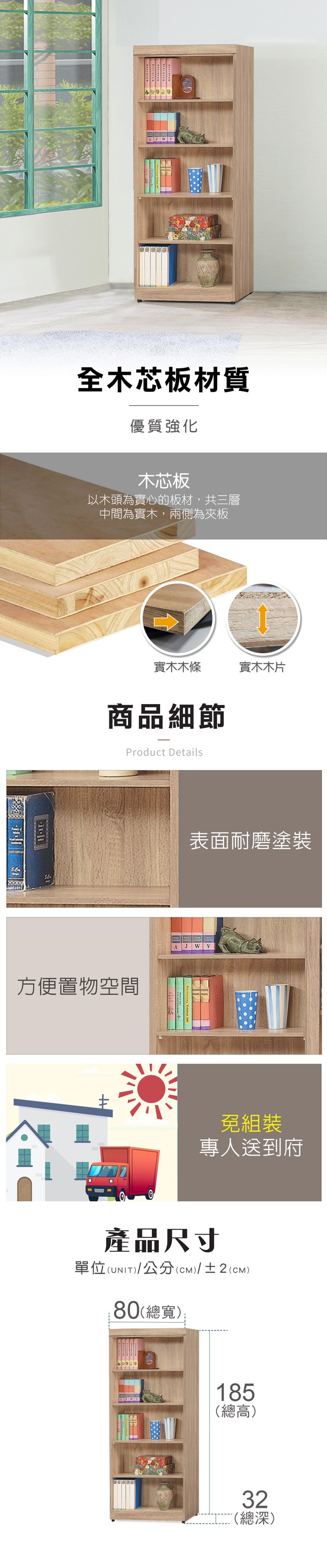 AJ全木芯板材質優質強化木芯板以木頭為實心的板材,共三層中間為實木,兩側為夾板實木木條實木木片商品細節Product Details方便置物空間表面耐磨塗裝A J WV免組裝專人送到府產品尺寸單位(UNIT)/公分(cm)/±2()80(總寬);185(總高)32(總深)