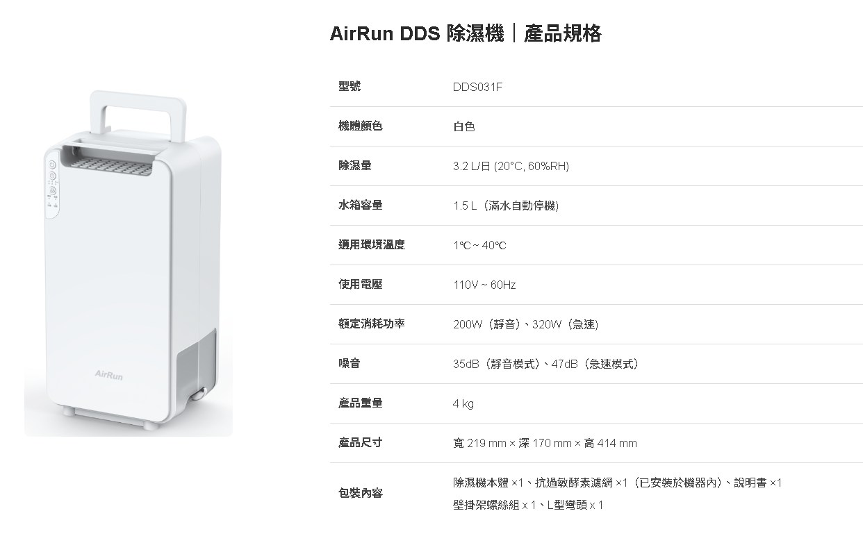 AirRunAirRun DDS 除濕機|產品規格型號DDS03F機體顏色白色除濕量3.2 L/日 (20, 60%RH)水箱容量1.5L(滿水自動停機)適用環境溫度140C使用電壓110V ~ 60Hz額定消耗功率200W(靜音)320W(急速)噪音35dB(靜音模式)、47dB(急速模式)產品重量4kg產品尺寸包裝容寬 219 mm 170 mm  高 414 mm除濕機本體×1、抗過敏酵素濾網×1(已安裝於機器內)、說明書 ×1壁掛架螺絲組、L型彎頭x1