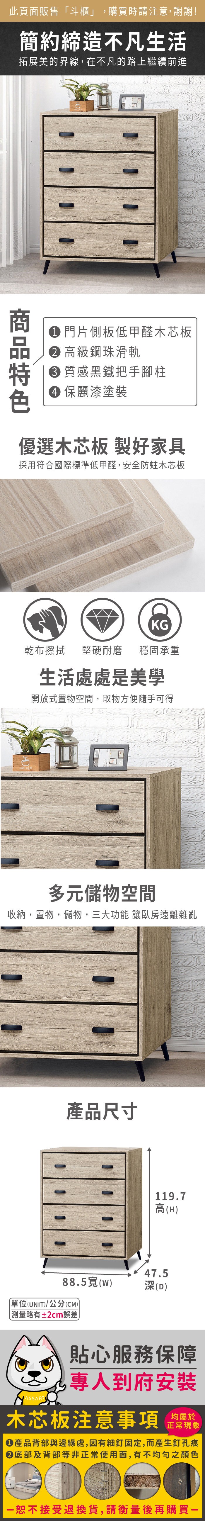 此頁面販售斗櫃」,購買時請注意,謝謝!簡約締造不凡生活拓展美的界線,在不凡的路上繼續前進 門片側板低甲醛木芯板 高級鋼珠滑軌質感黑鐵把手腳柱 麗漆塗裝優選木芯板 製好家具採用符合國際標準低甲醛,安全防蛀木芯板KG乾布擦拭堅硬耐磨 穩固承重生活處處是美學開放式置物空間,取物方便隨手可得多元儲物空間收納,置物,儲物,三大功能 讓臥房遠離雜亂產品尺寸119.7高(H)47.588.5(w)深(D)單位(UNIT)/公分(CM)測量略有±2cm誤差貼心服務保障專人到府安裝木芯板注意事項正常現象產品背部與邊緣處,因有細釘固定,而產生釘孔痕底部及背部等非正常使用面,有不均勻之顏色「恕不接受退換貨,請衡量後再購買