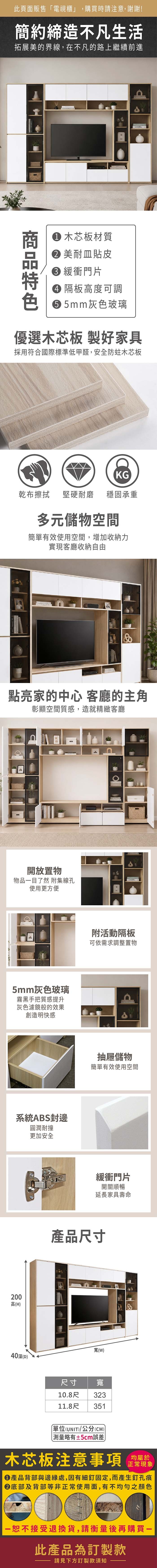 此頁面販售「電視櫃」,購買時請注意,謝謝!簡約締造不凡生活拓展美的界線,在不凡的路上繼續前進 木芯板材質 美耐皿貼皮 緩衝門片 隔板高度可調 5mm灰色玻璃優選木芯板 製好家具採用符合國際標準低甲醛,安全防蛀木芯板KG乾布擦拭堅硬耐磨 穩固承重多元儲物空間簡單有效使用空間,增加收納力實現客廳收納自由點亮家的中心 客廳的主角彰顯空間質感,造就精緻客廳開放置物物品目了然 附集線孔使用更方便5mm灰色玻璃霧黑手把質感提升灰色濾鏡般的效果創造明快感系統ABS封邊圓潤耐撞更加安全2高(H40(附活動隔板可依需求調整置物抽屜儲物簡單有效使用空間緩衝門片開關順暢延長家具壽命產品尺寸寬(W)尺寸寬10.8尺 32313511.8尺單位(UNIT)/公分(CM)±5cm誤差)木芯板注意事項均屬於正常現象產品背部與邊緣處,因有細釘固定,而產生釘孔痕底部及背部等非正常使用面,有不均勻之顏色00一恕不接受退換貨,請衡量後再購買一此產品為訂製款請見下方訂製款須知