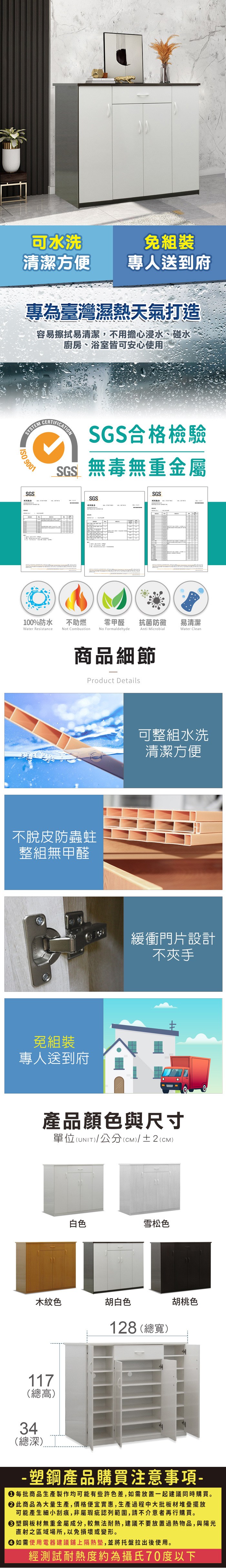 可水洗免組裝清潔方便專人送到府專為臺灣濕熱天氣打造容易擦拭易清潔,不用擔心浸水、碰水廚房、浴室皆可安心使用SYSTEM 9001SGSSGS合格檢驗SGS無毒無重金屬SGSSGS100%防水Water Resistance不助燃Not Combustion零甲醛抗菌防黴易清潔No FormaldehydeAnti MicrobialWater Clean商品細節Product Details不脫皮防蟲蛀整組無甲醛免組裝專人送到府可整組水洗清潔方便緩衝門片設計不夾手產品顏色與尺寸單位(UNIT)/公分(CM)/±2(CM)白色雪松色木紋色胡白色128 (總寬)胡桃色117(總高)34(總深)- 塑鋼產品購買注意事項- 每批商品生產製作均可能有些許色差,如需放置一起建議同時購買。 此商品為大量生產,價格便宜實惠,生產過程中大批板材堆疊擺放可能產生細小刮痕,非屬瑕疵認列範圍,請不介意者再行購買。塑鋼板材無重金屬成分,較無法耐熱,建議不要放置過熱物品,與陽光直射之區域場所,以免損壞或變形。 如需使用電器建議鋪上隔熱墊,並將托盤拉出後使用。經測試耐熱度約為攝氏70度以下
