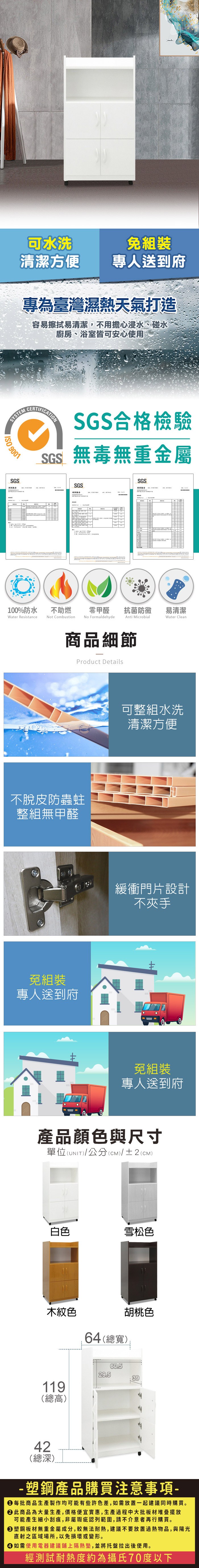 可水洗組裝清潔方便專人送到府專為臺灣濕熱天氣打造容易擦拭易清潔,不用擔心浸水、碰水廚房、浴室皆可安心使用SYSTEMCERTIFICATIONSGS合格檢驗SGS無毒無重金屬 9001SGS測試報告SGS測試報告SGS100%防水Water Resistance不助燃Not Combustion零甲醛抗菌防黴易清潔Anti MicrobialWater CleanNo Formaldehyde商品細節Product Details不脫皮防蟲蛀整組無甲醛免組裝專人送到府可整組水洗清潔方便緩衝門片設計不夾手免組裝專人送到府產品顏色與尺寸單位(UNIT)/公分(cm)/±2(CM)白色雪松色木紋色119(總高)42(總深)64(總寬)胡桃色29.560.539-塑鋼產品購買注意事項- 每批商品生產製作均可能有些許色差,如需放置一起建議同時購買。 此商品為大量生產,價格便宜實惠,生產過程中大批板材堆疊擺放可能產生細小刮痕,非屬瑕疵認列範圍,請不介意者再行購買。塑鋼板材無重金屬成分,較無法耐熱,建議不要放置過熱物品,與陽光直射之區域場所,以免損壞或變形。 如需使用電器建議鋪上隔熱墊,並將托盤拉出後使用。經測試耐熱度約為攝氏70度以下