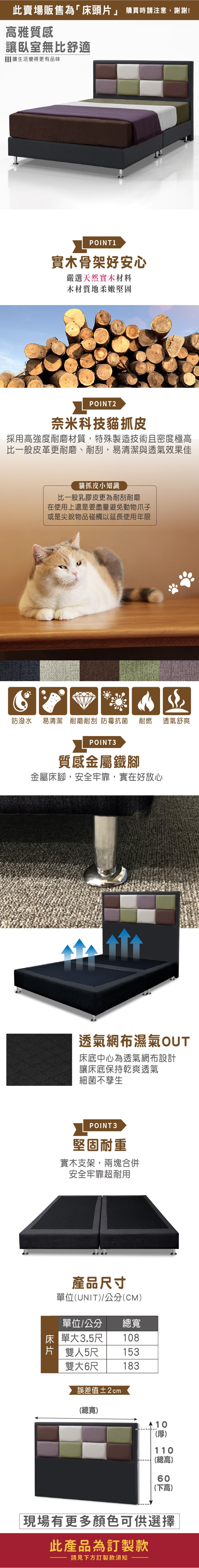 此賣場販售為「床頭片 購買時請注意,謝謝!雅質感讓臥室無比舒適 讓生活變得更有品味POINT1實木骨架好安心嚴選天然實木材料木材質地柔嫩堅固POINT2奈米科技貓抓皮採用高強度耐磨材質,特殊製造技術且密度極高比一般皮革更耐磨、耐刮,易清潔與透氣效果佳貓抓皮小知識比一般乳膠皮更為耐刮耐磨在使用上還是要盡量避免動物爪子或是尖銳物品碰觸以延長使用年限防潑水 易清潔 耐磨耐刮 防霉抗菌耐燃POINT3質感金屬鐵腳金屬床腳,安全牢靠,實在好放心透氣舒爽透氣網布濕氣OUT床底中心為透氣網布設計讓床底保持乾爽透氣細菌不孳生POINT3堅固耐重實木支架,兩塊合併安全牢靠超耐用產品尺寸單位(UNIT/公分(CM)單位/公分總寬床單大3.5尺108片」雙人5尺153雙大6尺183誤差值±2cm(總寬) 10(厚)110(總高)60(下高)現場有更多顏色可供選擇此產品為訂製款請見下方訂製款須知