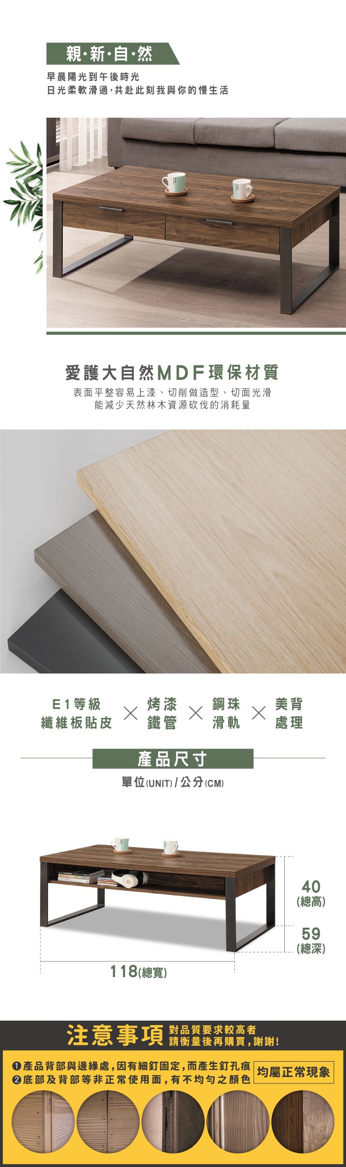 親新自·然早晨陽光到午後時光日光柔軟滑過,共赴此刻我與你的慢生活愛護大自然MDF環保材質表面平整容易上漆、切削做造型、切面光滑能減少天然林木資源砍伐的消耗量E1等級烤漆鋼珠美背纖維板貼皮鐵管滑軌處理產品尺寸單位(UNIT)/公分(CM)40(總高)59(總深)118(總寬)注意事項對品質要求較高者請衡量後再購買,謝謝!產品背部與邊緣處,因有細釘固定,而產生釘孔痕| 均屬正常現象底部及背部等非正常使用面,有不均勻之顏色