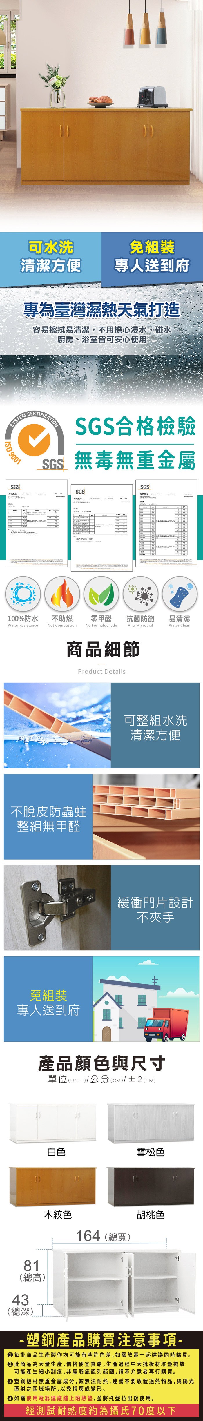 可水洗免組裝清潔方便專人送到府專為臺灣濕熱天氣打造容易擦拭易清潔,不用擔心浸水、碰水廚房、浴室皆可安心使用SYSTEM 9001SGSCERTIFICATIONSGS合格檢驗SGS無毒無重金屬SGS報100%防水Water Resistance不助燃Not CombustionSGS告零甲醛抗菌防黴易清潔No FormaldehydeAnti MicrobialWater Clean商品細節Product Details不脫皮防蟲蛀整組無甲醛免組裝專人送到府可整組水洗清潔方便緩衝門片設計不夾手產品顏色與尺寸單位(UNIT)/公分(CM)/±2(CM)81(總高)43白色雪松色木紋色164(總寬)胡桃色(總深) 塑鋼產品購買注意事項- 每批商品生產製作均可能有些許色差,如需放置一起建議同時購買。 此商品為大量生產,價格便宜實惠,生產過程中大批板材堆疊擺放可能產生細小刮痕,非屬瑕疵認列範圍,請不介意者再行購買。塑鋼板材無重金屬成分,較無法耐熱,建議不要放置過熱物品,與陽光直射之區域場所,以免損壞或變形。 如需使用電器建議鋪上隔熱墊,並將托盤拉出後使用。經測試耐熱度約為攝氏70度以下