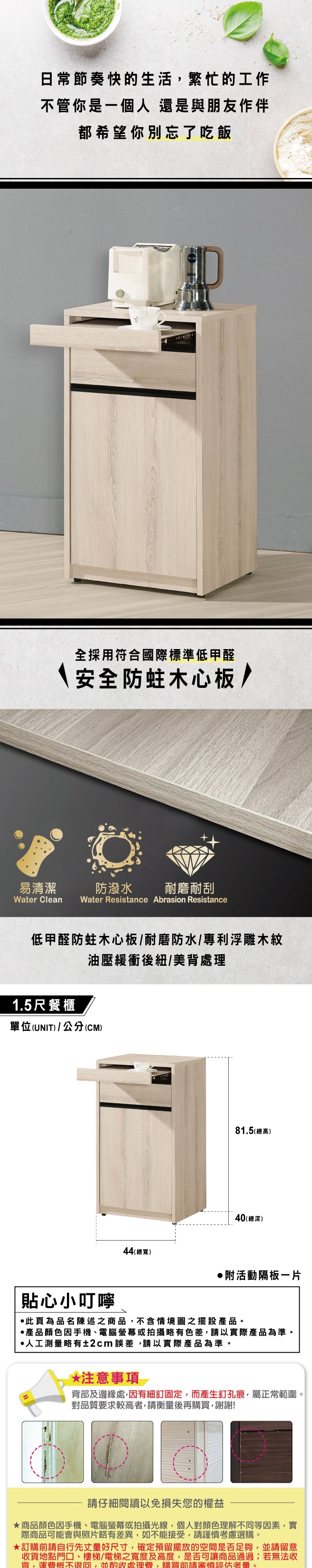 日常節奏快的生活繁忙的工作不管你是一個人還是與朋友作伴都希望你別忘了吃飯全採用符合國際標準低甲醛安全防蛀木心板/易清潔防潑水 耐磨耐刮Water Clean Water Resistance Abrasion Resistance低甲醛防蛀木心板/耐磨防水/專利浮雕木紋1.5尺餐櫃油壓緩衝後紐/美背處理單位(UNIT)/公分(CM)81.5(總高)40(總深)44(總寬)附活動隔板貼心小叮嚀此頁為品名陳述之商品,不含情境圖之擺設。產品顏色因手機電腦螢幕或拍攝略有色差,請以實際產品為準。人工測量略有±2cm誤差,請以實際產品為準。*注意事項背部及邊緣處,因有細釘固定,而產生釘孔痕,屬正常範圍。對品質要求較高者,請衡量後再購買,謝謝!請仔細閱讀以免損失您的權益商品顏色因手機、電腦螢幕或拍攝光線,個人對顏色理解不同等因素,實際商品可能會與照片略有差異,如不能接受,請謹慎考慮選購。訂購前請自行先丈量好尺寸,確定預留擺放的空間是否足夠,並請留意收貨地點門口、樓梯、電梯之寬度及高度,是否可讓商品通過若無法收貨,運費概不退回,並酌收處理費,購買前請審慎評估。
