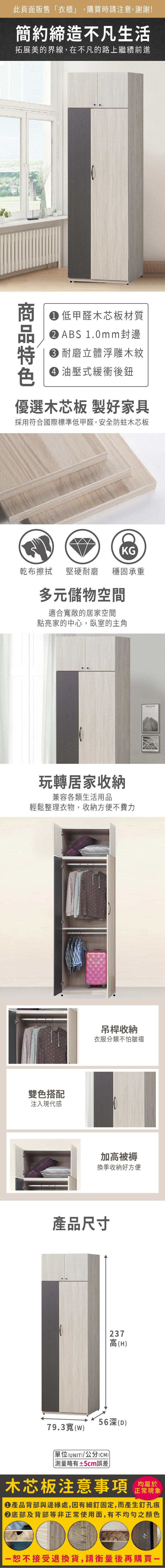此頁面販售「衣櫃」,購買時請注意,謝謝!簡約締造不凡生活拓展美的界線,在不凡的路上繼續前進商 低甲醛木芯板材質 ABS 1.0mm封邊耐磨立體浮雕木紋 油壓式緩衝後優選木芯板 製好家具採用符合國際標準低甲醛,安全防蛀木芯板KG乾布擦拭堅硬耐磨 穩固承重多元儲物空間適合寬敞的居家空間點亮家的中心,臥室的主角玩轉居家收納兼容各類生活用品輕鬆整理衣物,收納方便不費力雙色搭配注入現代感吊桿收納衣服分類不怕皺褶加高被褥換季收納好方便產品尺寸237高(H56深(D)79.3寬(W)單位(UNIT)/公分(CM))測量略有±5cm誤差木芯板注意事項均屬於正常現象●產品背部與邊緣處,因有細釘固定,而產生釘孔痕底部及背部等非正常使用面,有不均勻之顏色恕不接受退換貨,請衡量後再購買一