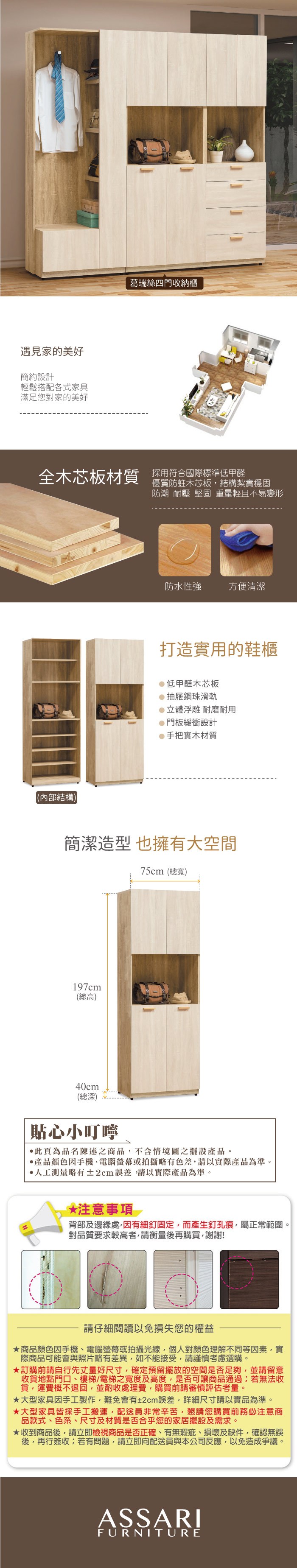遇見家的美好簡約設計輕鬆搭配各式家具滿足您對家的美好葛瑞絲四門收納櫃全木芯板材質 採用符合國際標準低甲醛優質防蛀木芯板結構紮實穩固防潮 耐壓 堅固 重量輕且不易變形(內部結構)防水性強方便清潔打造實用的鞋櫃低甲醛木芯板抽屜鋼珠滑軌立體浮雕 耐磨耐用門板緩衝設計手把實木材質簡潔造型 也擁有大空間75cm(總寬)197cm(總高)40cm(總深)貼心小叮嚀此頁為品名陳述之商品,不含情境圖之擺設產品。●產品顏色手機、電腦螢幕或拍攝略有色差,請以實際產品為準。人工測量略有±cm,請以實際產品為準。*注意事項 2背部及邊緣處,因有細釘固定,而產生釘孔痕,屬正常範圍。對品質要求較高者,請衡量再購買,謝謝!請仔細閱讀以免損失您的權益商品顏色因手機、電腦螢幕或拍攝光線,個人對顏色理解不同等因素,實際商品可能會與照片略有差異,如不能接受,請謹慎考慮選購。訂購前請自行先丈量好尺寸,確定預留擺放的空間是否足夠,並請留意收貨地點門口、樓梯/電梯之寬度及高度,是否可讓商品通過若無法收貨,運費概不退回,並酌收處理費,購買前請審慎評估考量。大型家具因手工製作,難免會有±2cm誤差,詳細尺寸請以實品為準。大型家具皆採手工搬運,配送員非常辛苦,懇請您購買前務必注意商品款式、色系、尺寸及材質是否合乎您的家居擺設及需求。★收到商品後,請立即檢視商品是否正確、有無瑕疵、損壞及缺件,確認無誤後,再行簽收;若有問題,請立即向配送員與本公司反應,以免造成爭議。ASSARIFURNITURE