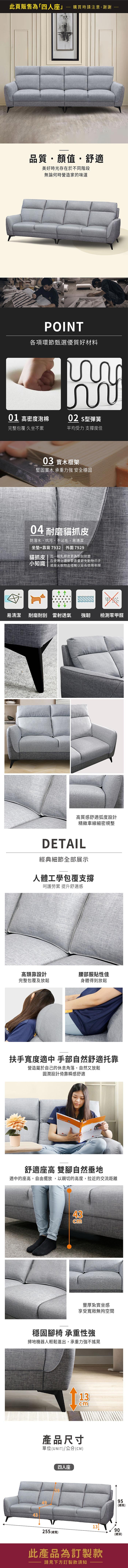 此頁販售為「四人座」購買時請注意,謝謝品質・顏值舒適美好時光存在於不同階段無論何時營造家的味道POINT各項環節甄選優質好材料01 高密度泡棉02 型彈簧完整包覆 久坐不累平均受力 支撐度佳03 實木框架堅固實木 承重力強 安全穩固04 耐磨貓抓皮防潑水、抗污、不沾毛、易清潔坐墊+靠背7932 外圍7929貓抓皮  比一般乳膠皮更為耐刮耐磨小知識在使用上還是要盡量避免動物爪子或是尖銳物品碰觸以延長使用年限易清潔耐磨耐刮 雷射透氣強韌檢測零甲醛高質感舒適弧度設計精緻車線細密規整DETAIL經典細節全部展示人體工學包覆支撐呵護勞累 提升舒適感高頭靠設計腰部服貼性佳完整包覆及放鬆身體得到放鬆扶手寬度適中 手部自然舒適靠營造屬於自己的休息角落,自然又放鬆圓潤設計倚靠瞬感舒適U舒適座高 雙腳自然垂地適中的座高,自由擺放,以親切的高度,拉近的交流距離43cm豐厚紮實坐感享受寬敞無拘空間穩固腳椅 承重性強掃地機器人輕鬆進出,承重力強不搖晃13cm產品尺寸單位(UNIT)/公分(CM)四人座49435995(總高)1390255 (總寬)(總深)此產品為訂製款請見下方訂製款須知