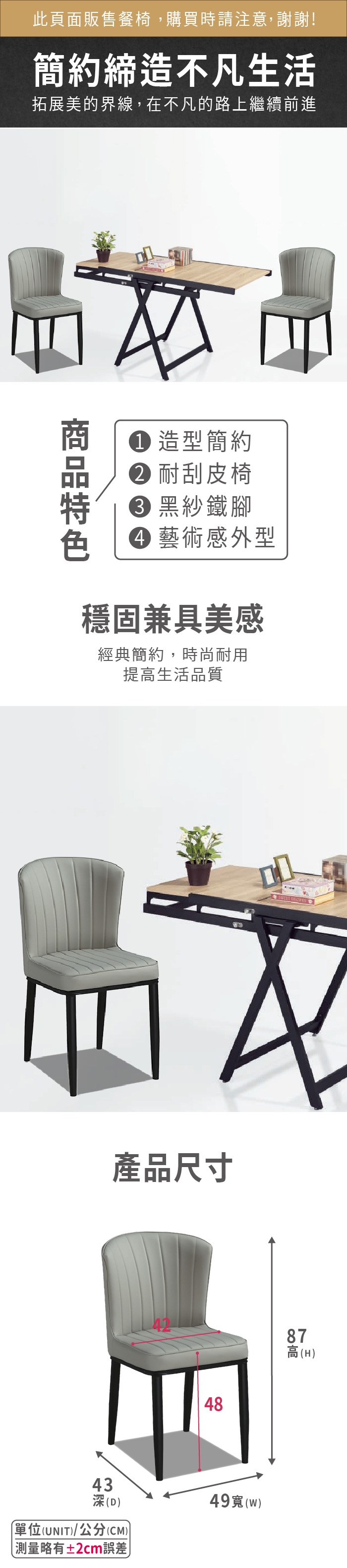 此頁面販售餐椅,購買時請注意,謝謝!簡約締造不凡生活拓展美的界線,在不凡的路上繼續前進 造型簡約 耐刮皮椅 黑紗鐵腳 藝術感外型穩固兼具美感經典簡約,時尚耐用提生活品質產品尺寸43深(D單位(UNIT)/公分(CM))測量略有±2cm誤差449()878高高(H)