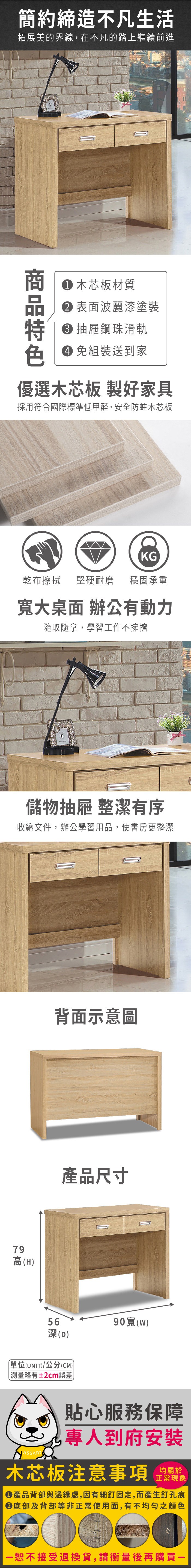 簡約締造不凡生活拓展美的界線,在不凡的路上繼續前進商 木芯板材質 表面波麗漆塗裝 抽屜鋼珠滑軌色 免組裝送到家優選木芯板 製好家具採用符合國際標準低甲醛,安全防蛀木芯板KG乾布擦拭堅硬耐磨 穩固承重大桌面 辦公有動力隨取隨拿,學習工作不擁擠儲物抽屜 整潔有序收納文件,辦公學習用品,使書房更整潔79高(H)背面示意圖產品尺寸56深(D)單位(UNIT)/公分(CM))略有±2cm誤差90寬()貼心服務保障專人到府安裝木芯板注意事項正常現象產品背部與邊緣處,因有細釘固定,而產生釘孔痕底部及背部等非正常使用面,有不均勻之顏色恕不接受退換貨,請衡量後再購買
