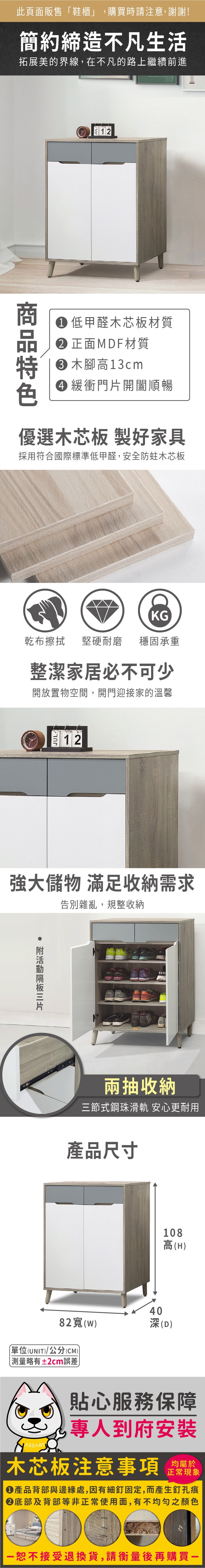 此頁面販售鞋櫃」,購買時請注意,謝謝!簡約締造不凡生活拓展美的界線,在不凡的路上繼續前進12 低甲醛木芯板材質正面MDF材質木腳高13cm 緩衝門開闔順暢優選木芯板 製好家具採用符合國際標準低甲醛,安全防蛀木芯板KG乾布擦拭 堅硬耐磨穩固承重整潔家居必不可少開放置物空間,開門迎接家的溫馨12強大儲物 滿足收納需求告別雜亂,規整收納 片兩抽收納三節式鋼珠滑軌 安心更耐用產品尺寸108高(H)4082寬()深(D)單位(UNIT)/公分(CM)「略有±2cm誤差貼心服務保障專人到府安裝木芯板注意事項均屬於正常現象產品背部與邊緣處,因有細釘固定,而產生釘孔痕底部及背部等非正常使用面,有不均勻之顏色恕不接受退換貨,請衡量後再購買一