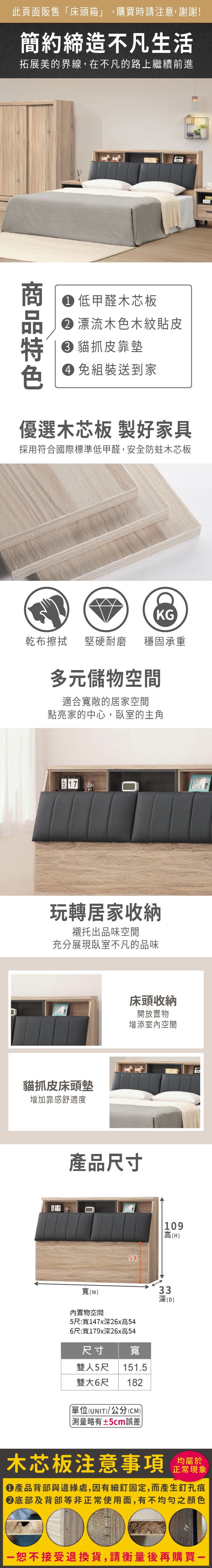 此頁面販售床頭箱」,購買時請注意,謝謝!簡約締造不凡生活拓展美的界線,在不凡的路上繼續前進 低甲醛木芯板 漂流木色木紋貼皮 貓抓皮靠墊 組裝送到家BLG優選木芯板 製好家具採用符合國際標準低甲醛,安全防蛀木芯板KG乾布擦拭堅硬耐磨穩固承重多元儲物空間適合寬敞的居家空間點亮家的中心,臥室的主角1717 NY玩轉居家收納襯托出品味空間充分展現臥室不凡的品味貓抓皮床頭墊增加靠感舒適度17床頭收納開放置物增添室內空間產品尺寸54109高(H寬(內置物空間5尺:寬147x深26x高546尺:寬179x深26x高54尺寸 寬雙人5尺151.5雙大6尺 182「單位(UNIT/公分(CM)) 測量略有±5cm誤差)33深(D)木芯板注意事項均屬於正常現象產品背部與邊緣處,因有細釘固定,而產生釘孔痕底部及背部等非正常使用面,有不均勻之顏色恕不接受退換貨,請衡量後再購買一