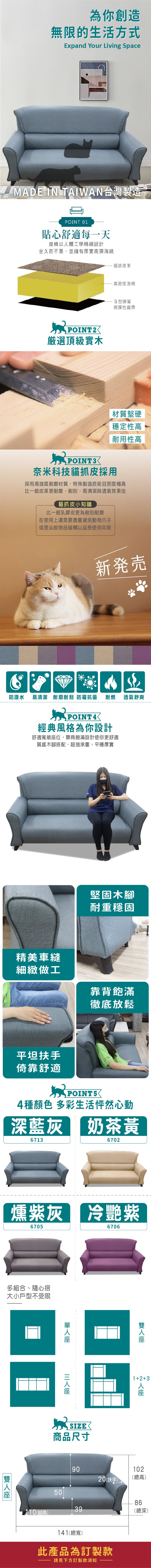 為你創造無限的生活方式Expand Your Living SpaceMADE IN TAIAN台灣製造POINT 01貼心舒適每一天椅以體工學精細設計坐久而不累、並擁有厚實高彈海綿貓抓皮革POINT2厳選頂級實木·高密度泡棉S型彈簧與彈性織帶材質堅硬穩定性高耐用性高奈米科技貓抓皮採用採用高強度耐磨材質,特殊製造技術且密度極高比一般皮革更耐磨、耐刮,易清潔與透氣效果佳貓抓皮小知識比一般乳膠皮更為耐刮耐磨在使用上還是要盡量避免動物爪子或是尖銳物品碰觸以延長使用年限新発売防潑水 易清潔 耐磨耐刮 防霉抗菌 耐燃 透氣舒爽W POINT4經典風格為你設計舒適寬敞位,靠背飽滿設計使你更舒適質感木腳搭配,超強承重、平穩厚實精美車縫細緻做工堅固木腳耐重穩固靠背飽滿徹底放鬆平坦扶手倚靠舒適 POINT54種顏色 多彩生活怦然心動深藍灰 奶茶黃67136702燻紫灰 冷艷紫6705多組合、隨心搭大小戶型不受限6706SIZE商品尺寸座12+3人座9010220(扶手)(總高)508639(腳高)(總深)141(總寬)此產品為訂製款請見下方訂製款須知