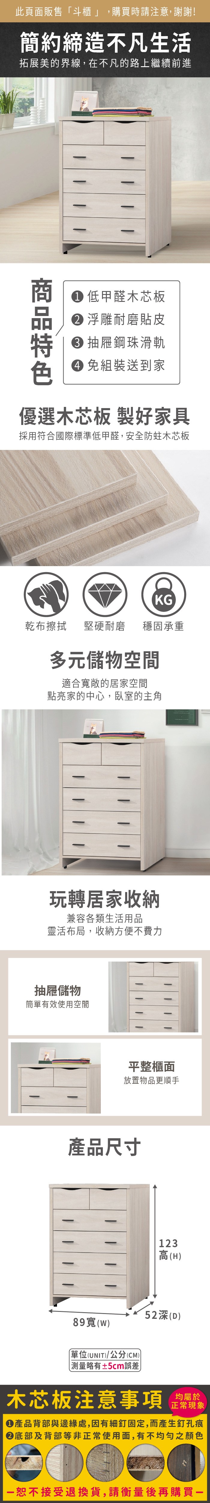 此頁面販售「斗櫃」,購買時請注意,謝謝!簡約締造不凡生活拓展美的界線,在不凡的路上繼續前進低甲醛木芯板 浮雕耐磨貼皮 抽屜鋼珠滑軌 免組裝送到家優選木芯板 製好家具採用符合國際標準低甲醛,安全防蛀木芯板KG乾布擦拭堅硬耐磨穩固承重多元儲物空間適合敞的居家空間點亮家的中心,臥室的主角玩轉居家收納兼容各類生活用品靈活布局,收納方便不費力抽屜儲物簡單有效使用空間平整櫃面放置物品更順手產品尺寸123高(H52深(D)89寬()單位(UNIT)/公分(CM)±5cm誤差木芯板注意事項均屬於正常現象產品背部與邊緣處,因有細釘固定,而產生釘孔痕底部及背部等非正常使用面,有不均勻之顏色恕不接受退換貨,請衡量後再購買一