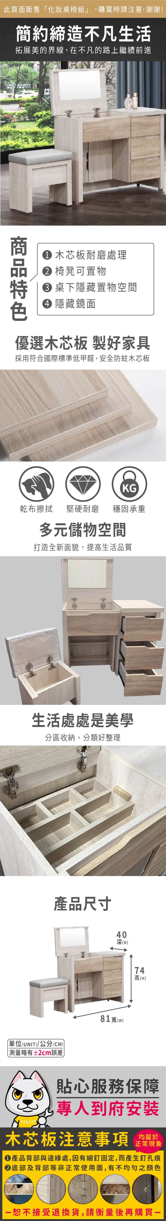 此頁面販售「化妝桌椅組」,購買時請注意,謝謝!簡約締造不凡生活拓展美的界線,在不凡的路上繼續前進 木芯板耐磨處理 椅凳可置物 桌下隱藏置物空間 隱藏鏡面優選木芯板 製家具採用符合國際標準低甲醛,安全防蛀木芯板KG乾布擦拭堅硬耐磨 穩固承重多元儲物空間打造全新面貌,提生活品質生活處處是美學分區收納,分類好整理產品尺寸40深(D)單位(UNIT)/公分(CM))略有±2cm誤差81()47高高(H)貼心服務保障專人到府安裝木芯板注意事項均屬於正常現象產品背部與邊緣處,因有細釘固定,而產生釘孔痕底部及背部等非正常使用面,有不均勻之顏色恕不接受退換貨,請衡量後再購買一