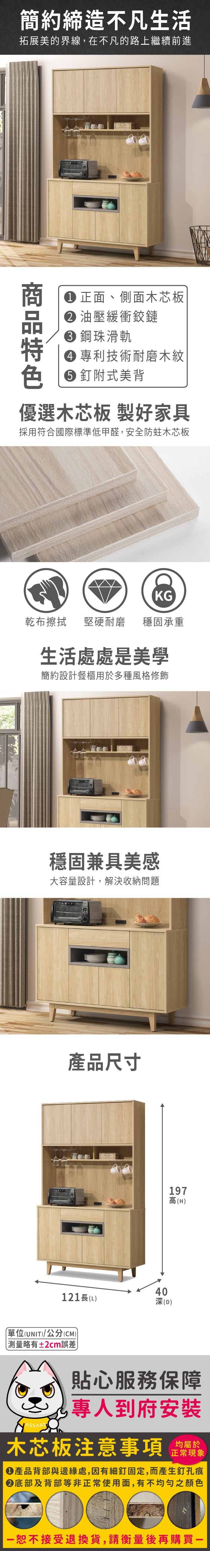 簡約締造不凡生活拓展美的界線,在不凡的路上繼續前進色 正面、側面木芯板 油壓緩衝鉸鏈 鋼珠滑軌 專利技術耐磨木紋釘附式美背優選木芯板 製好家具採用符合國際標準低甲醛,安全防蛀木芯板KG乾布擦拭堅硬耐磨 穩固承重生活處處是美學簡約設計餐櫃用於多種風格修飾穩固兼具美感大容量設計,解決收納問題產品尺寸40121長(L深(D)197高(H)單位(UNIT)/公分(CM))略有±2cm誤差貼心服務保障專人到府安裝木芯板注意事項均屬於正常現象產品背部與邊緣處,因有細釘固定,而產生釘孔痕底部及背部等非正常使用面,有不均勻之顏色恕不接受退換貨,請衡量後再購買一