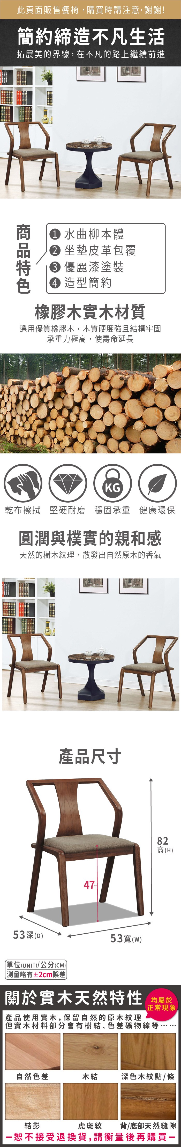 此頁面販售餐椅購買時請注意,謝謝!簡約締造不凡生活拓展美的界線,在不凡的路上繼續前進 水曲柳本體 坐墊皮革包覆 優麗漆塗裝 造型簡約橡膠木實木材質選用優質橡膠木,木質硬度強且結構牢固承重力極高,使壽命延長KG乾布擦拭 堅硬耐磨 穩固承重 健康環保圓潤與樸實的親和感天然的樹木紋理,散發出自然原木的香氣53深(D產品尺寸單位(UNIT)/公分(CM))略有±2cm誤差53寬(w)82高(H)關於實木天然特性 均產品使用實木,保留自然的原木紋理正常現象但實木材料部分會有樹結、色差礦物線等,自然色差木結深色木紋點/條虎斑紋背/底部天然縫隙結影恕不接受退換貨,請衡量後再購買一