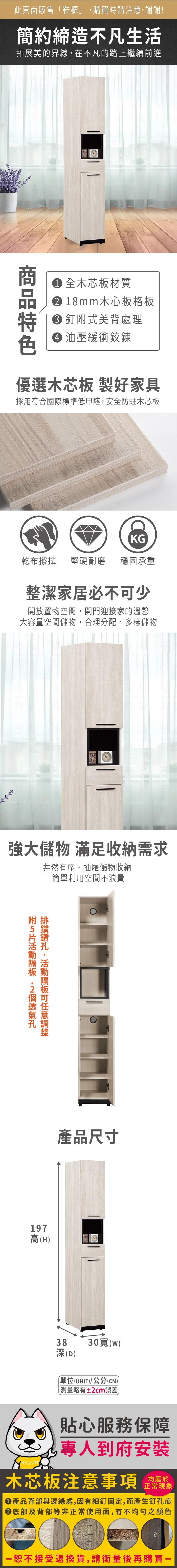 此頁面販售「鞋櫃」購買時請注意,謝謝!簡約締造不凡生活拓展美的界線,在不凡的路上繼續前進 全木芯板材質 18mm木心板格板 釘式美背處理 油壓緩衝鉸鍊優選木芯板 製好家具採用符合國際標準低甲醛,安全防蛀木芯板KG乾布 堅硬耐磨 穩固承重整潔家居必不少開放置物空間,開門迎接家的溫馨大容量空間儲物,合理分配,多樣儲物強大儲物 滿足收納需求井然有序,抽屜儲物收納簡單利用空間不浪費附,可產品尺寸197高H38(D)30()單位(UNIT)/公分(CM))測量略有±2cm誤差貼心服務保障專人到府安裝木芯板注意事項均屬於正常現象產品背部與邊緣處,因有細釘固定,而產生釘孔痕底部及背部等非正常使用面,有不均勻之顏色恕不接受退換貨,請衡量後再購買一