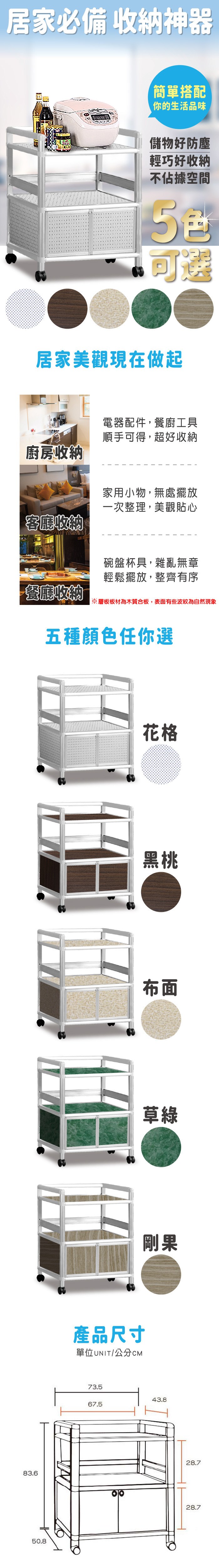 居家必備 收納神器簡單搭配你的生活品味儲物好防塵輕巧好收納不佔據空間可選居家美觀現在做起電器配件,餐廚工具順手可得,超好收納廚房收納客廳收納家用小物,無處擺放一次整理,美觀貼心碗盤杯具,雜亂無章輕鬆擺放,整齊有序餐廳收納※層板板材為木質合板,表面有些波紋為自然現象五種顏色任你選83.650.8產品尺寸單位UNIT/公分CM花格黑桃布面草綠剛果73.543.867.528.728.7