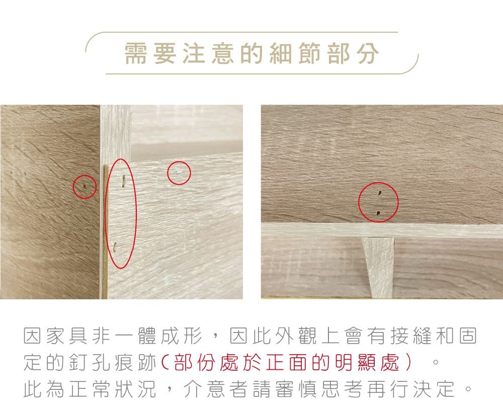 需要注意的細節部分 因家具非一體成形,因此外觀上會有接縫和固 定的釘孔痕跡部份處於正面的明顯處 此為正常狀況,介意者請審慎思考再行決定。 