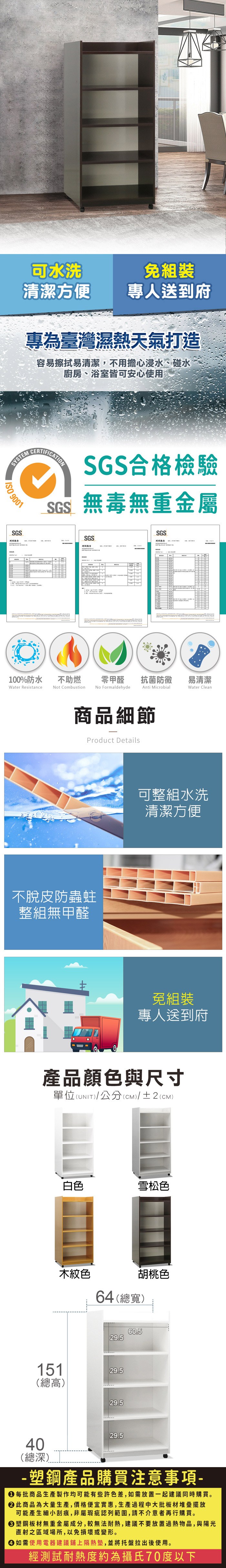 可水洗免組裝清潔方便專人送到府專為臺灣濕熱天氣打造容易擦拭易清潔,不用擔心浸水、碰水廚房、浴室皆可安心使用SYSTEM 9001SGS報告CERTIFICATIONSGS合格檢驗SGS無毒無重金屬SGSSGS100%防水Water Resistance不助燃Not Combustion零甲醛 抗菌防黴No FormaldehydeAnti Microbial商品細節Product Details不脫皮防蟲蛀整組無甲醛易清潔Water Clean可整組水洗清潔方便免組裝專人送到府產品顏色與尺寸(UNIT)/公分(CM)/±2 (CM)單位(UNIT白色雪松色木紋色胡桃色64(總寬)60.529.5151(總高)29.529.529.540(總深)- 塑鋼產品購買注意事項- 每批商品生產製作均可能有些許色差,如需放置一起建議同時購買。此商品為大量生產,價格便宜實惠,生產過程中大批板材堆疊擺放可能產生細小刮痕,非屬瑕疵認列範圍,請不介意者再行購買。塑鋼板材無重金屬成分,較無法耐熱,建議不要放置過熱物品,與陽光直射之區域場所,以免損壞或變形。 如需使用電器建議鋪上隔熱墊,並將托盤拉出後使用。經測試耐熱度約為攝氏70度以下