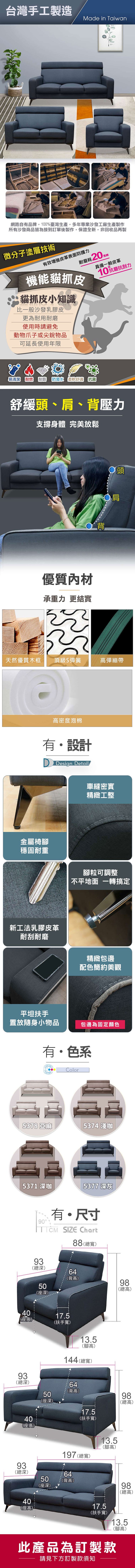 台灣手工製造Made in Taiwan網路自有品牌,100%臺灣生產,多年專業沙發工廠生產製作所有沙發商品皆為接到訂單後製作,保證全新,非回收品再製微分子塗層技術有效皮革表面防護力耐磨耗20機能貓抓皮貓抓皮小知識比一般沙發乳膠皮更為耐用耐磨使用時請避免動物爪子或尖銳物品具備一般皮革10抗磨抗刮力可延長使用年限易清潔 耐燃 耐磨防潑水 柔軟舒適 抗菌舒緩頭、肩、背壓力支撐身體 完美放鬆優質內材承重力 更結實背頭 肩天然優質木框頂級S彈簧彈繃帶高密度泡棉有設計 Design Detail車縫密實精緻工整金屬椅穩固耐重新工法乳膠皮革耐刮耐磨平坦扶手腳粒可調整不平地面 一轉搞定精緻包邊配色簡約美觀置放隨身小物品包邊為固定顏色有色系Color7 亞麻537 淺咖5371 咖5377 深灰0有・尺寸 SIZE Chart93深)50深)88(總寬)64(背高)(高)17.5(扶手寬)93(總深)3深4座40(座高)13.5(腳高)144 (總寬)64(背高)5座50(座深)93(總深)50(座深)4040(座高)17.5(扶手寬)197 (總寬)64(背高)98(總高)13.5(腳高)8高98(總高)17.5(扶手寬)9總98(總高)13.5(腳高)此產品為訂製款請見下方訂製款須知