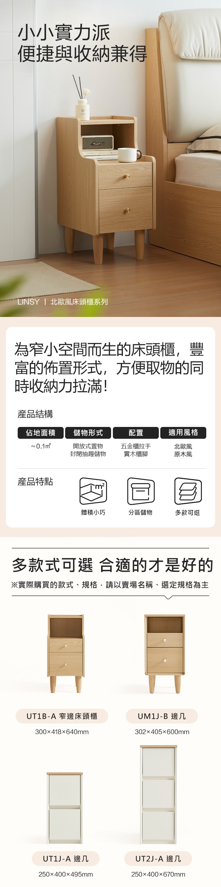 小小實力派便捷與收納兼得LINSY  北歐風床頭櫃系列為窄小空間而生的床頭櫃,豐富的佈置形式,方便取物的同時收納力拉滿!產品結構佔地面積儲物形式配置適用風格 0.1m²開放式置物封閉抽屜儲物五金櫃拉手實木櫃腳北歐風原木風產品特點體積小巧分區儲物多款可選多款式可選 合適的才是好※實際購買的款式、規格,請以賣場名稱、選定規格為主UT1B-A 窄邊床頭櫃UM1J-B 邊几300x418640mm302x405600mmUT1J-A 邊几250400495mmUT2J-A 邊几250400670mm