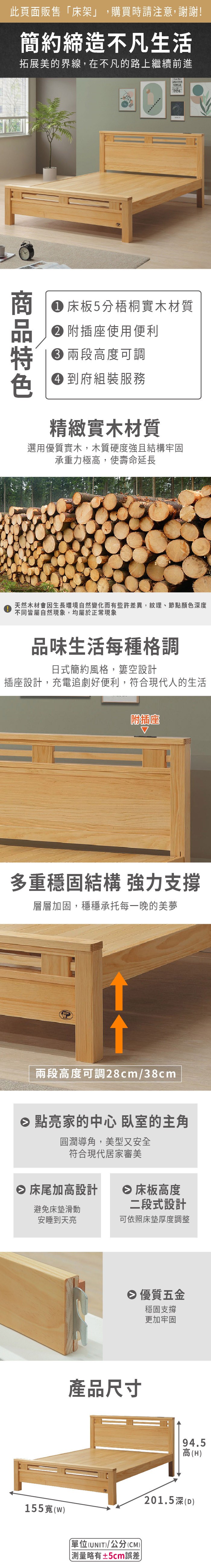 此頁面販售「床架」,購買時請注意,謝謝!簡約締造不凡生活拓展美的界線,在不凡的路上繼續前進 theFORCE 床板5分梧桐實木材質 附插座使用便利 高度可調 到府組裝服務精緻實木材質選用優質實木,木質硬度強且結構牢固承重力極高,使壽命延長天然木材會因生長環境自然變化而有些許差異,紋理、節點顏色深度不同皆屬自然現象,均屬於正常現象品味生活每種格調日式簡約風格,空設計插座設計,充電追劇好便利,符合現代人的生活附插座多重穩固結構 強力支撐層層加固,穩穩承托每一晚的美夢兩段高度可調28cm/38cm 點亮家的中心 臥室的主角圓潤導角,美型又安全符合現代居家審美 床尾加高設計 床板高度避免床墊滑動安睡到天亮二段式設計可依照床墊厚度調整 優質五金穩固支撐更加牢固產品尺寸155寬(單位(UNIT)/公分(CM)略有±5cm誤差)94.5高(H)201.5深(D)