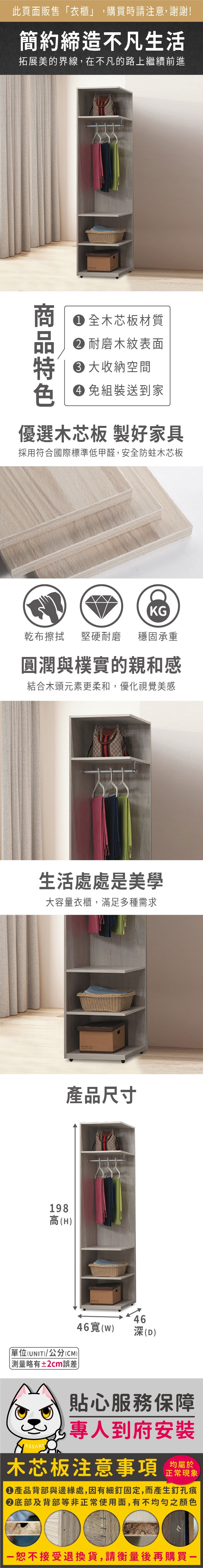 此頁面販售衣櫃」,購買時請注意,謝謝!簡約締造不凡生活拓展美的界線,在不凡的路上繼續前進 全木芯板材質 耐磨木紋表面 大收納空間 免組裝送到家優選木芯板 製好家具採用符合國際標準低甲醛,安全防蛀木芯板KG乾布擦拭 堅硬耐磨 穩固承重圓潤與樸實的親和感結合木頭元素更柔和,優化視覺美感生活處處是美學大容量衣櫃,滿足多種需求198高(H)產品尺寸「單位(UNIT)/公分(CM))測量略有±2cm誤差4646寬()深(D)貼心服務保障專人到府安裝木芯板注意事項均屬於正常現象產品背部與邊緣處,因有細釘固定,而產生釘孔痕底部及背部等非正常使用面,有不均勻之顏色恕不接受退換貨,請衡量後再購買一