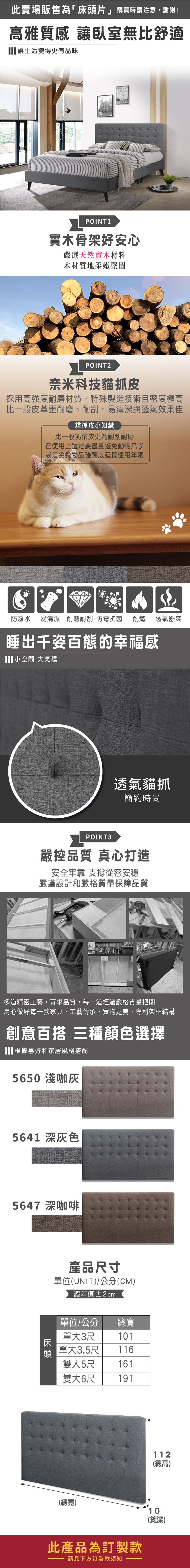此賣場販售為「床頭片」購買時請注意,謝謝!高雅質感 讓臥室無比舒適讓生活變得更有品味POINT1實木骨架好安心嚴選天然實木材料木材質地柔嫩堅固POINT2奈米科技貓抓皮採用高強度耐磨材質,特殊製造技術且密度極高比一般皮革更耐磨、耐刮,易清潔與透氣效果佳貓抓皮小知識比一般乳膠皮更為耐刮耐磨在使用上還是要盡量避免動物爪子或是尖銳物品碰觸以延長使用年限防潑水 易清潔 耐磨耐刮防霉抗菌耐燃透氣舒爽睡出千姿百態的幸福感小空間 大氣場透氣貓抓簡約時尚POINT 3嚴控品質 真心打造安全牢靠 從容安穩嚴謹設計和嚴格質量保障品質多道精密工藝,苛求品質,每一道經過嚴格質量把關用心做好每一款家具,工藝傳承,實物之美,專利架框結構創意百搭 三種顏色選擇根據喜好和家居風格搭配5650 淺咖5641 深灰色5647 深咖啡床頭產品尺寸單位(UNIT)/公分(CM)誤差值±2cm單位/公分單大3尺總寬101單大3.5尺116雙人5尺161雙大6尺191112(總高)(總寬)10(總深)此產品為訂製款請見下方訂製款須知