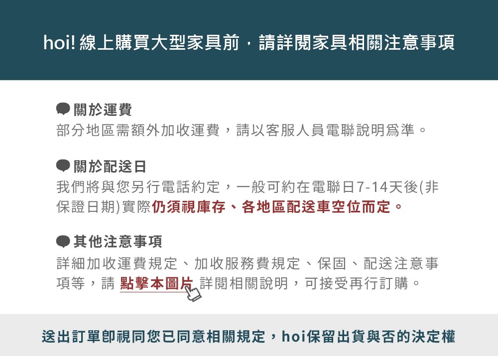 hoi! 線上購買大型家具前,請詳閱家具相關注意事項關於運費部分地區需額外加收運費,請以客服人員電聯說明為準。關於配送日我們將與您另行電話約定,一般可約在電聯日7-14天後(非保證日期)實際仍須視庫存、各地區配送車空位而定。其他注意事項詳細加收運費規定、加收服務費規定、保固、配送注意事項等,請點擊本圖片詳閱相關說明,可接受再行訂購。送出訂單視同您已同意相關規定,hoi保留出貨與否的決定權