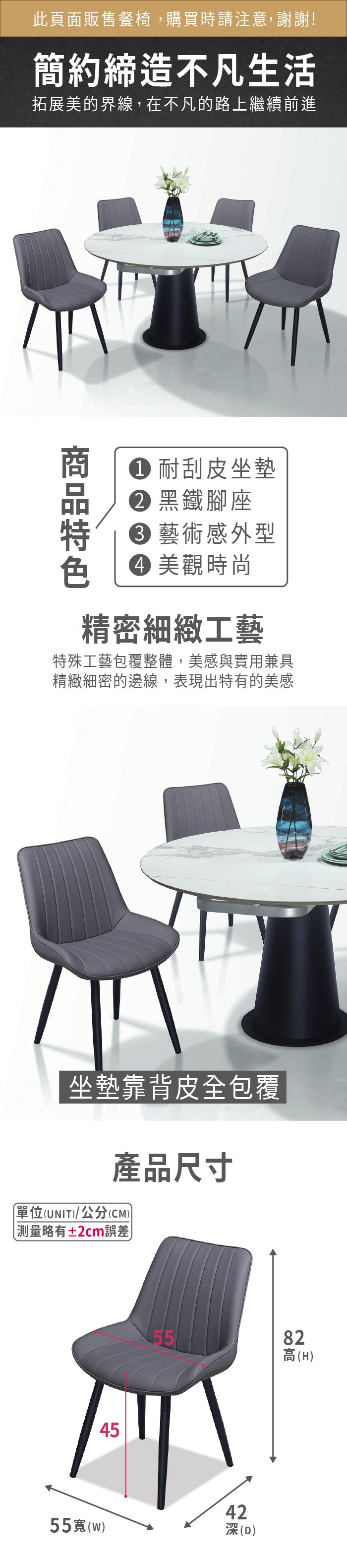 此頁面販售餐椅,購買時請注意,謝謝!簡約締造不凡生活拓展美的界線,在不凡的路上繼續前進 耐刮皮坐墊 黑鐵腳座 藝術感外型 美觀時尚精密細緻工藝特殊工藝包覆整體,美感與實用兼具精緻細密的邊線,表現出特有的美感坐墊靠背皮全包覆產品尺寸單位(UNIT/公分(CM))略有±2cm誤差45554255(w)(D)82高(H)