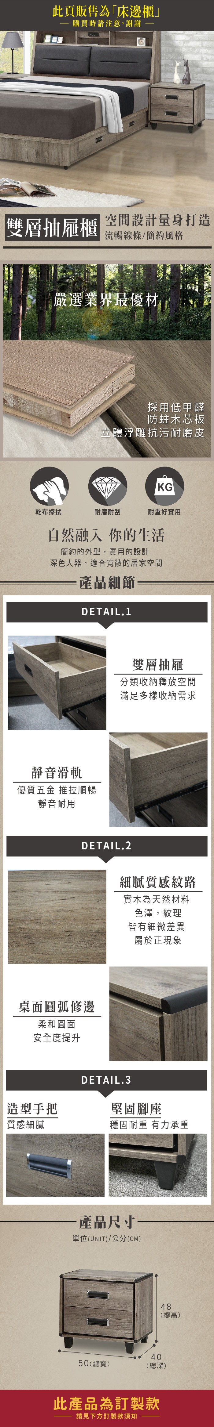 此頁販售為「床邊櫃」 購買時請注意,謝謝雙層抽屜櫃空間設計量身打造流暢線條簡約風格嚴選業界最優材採用低甲醛防蛀木芯板立體浮雕抗污耐磨皮KG乾布擦拭耐磨耐刮耐重好實用自然融入你的生活簡約的外型,實用的設計深色大器,適合寬敞的居家空間產品細節DETAIL.1靜音滑軌優質五金 推拉順暢靜音耐用雙層抽屜分類收納釋放空間滿足多樣收納需求DETAIL.2桌面圓弧修邊柔和圓面安全度提升造型手把質感細膩細膩質感紋路實木為天然材料色澤,紋理皆有細微差異屬於正現象DETAIL.3堅固腳座穩固耐重 有力承重·產品尺寸單位(UNIT)/公分(CM)48(總高)4050(總寬)(總深)此產品為訂製款請見下方訂製款須知