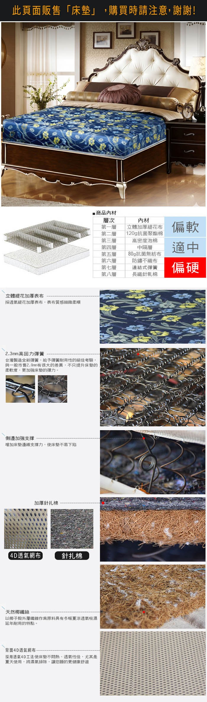 立體花加厚透氣花加厚表布表布質感細緻柔順 商品層次第一層第二層第三層第四層第五層第六層材立體加厚花布 偏軟120g抗菌聚酯棉高密度泡棉中隔層適中80g抗菌無紡布防鏽不織布第七層連結式彈簧 偏硬第八層長織針軋棉2.3mm高回力彈簧台灣製造全新彈簧給予彈簧耐用性的絕佳考驗與一般市售2.0mm有很大的差異不只提升床墊的柔軟度,更加強床墊的彈力。側邊加強支撑增加床墊邊緣支撑力,使床墊不易下陷表布蓆面內層加厚針扎棉涼夏蓆面針扎棉天然椰纖絲以椰子殼纖維原料具有冬暖夏涼透氣吸濕延年耐用的特點。背面涼夏蓆面採用透氣涼蓆,使床墊不悶熱、透氣性佳,尤其是夏天使用,將濕氣排除,讓您睡的更健康舒適