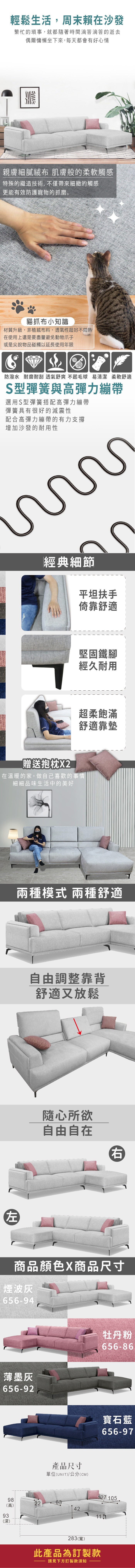 輕鬆生活,周末賴在沙發繁忙的瑣事,就都隨著時間滴答滴答的逝去偶爾慵懶坐下來,每天都會有好心情親膚細膩 肌膚般的柔軟觸感特殊的織造技術,不僅帶來細緻的觸感更能有效防護寵物的抓磨。貓抓布小知識材質升級,非植絨布料,透氣性超好不悶熱在使用上還是要盡量避免動物爪子或是尖銳物品碰觸以延長使用年限防潑水耐磨耐刮 透氣舒爽 不起毛球 易清潔柔軟舒適S型彈簧與高彈力繃帶選用S型彈簧搭配高彈力繃帶彈簧具有很好的減震性配合高彈力繃帶的有力支撐增加沙發的耐用性經典細節平坦扶手倚靠舒適堅固鐵腳經久耐用超柔飽滿舒適靠墊贈送抱枕在溫暖的家,做自己喜歡的事情細細品味生活中的美好兩種模式 兩種舒適自由調整靠背舒適又放鬆隨心所欲自由自在右商品顏色商品尺寸煙波656-94薄墨灰656-92產品尺寸單位(UNIT/公分(CM)牡丹粉656-86寶石藍656-97127 1059822(高)4293(深)283(寬)此產品為訂製款請見下方訂製款須知