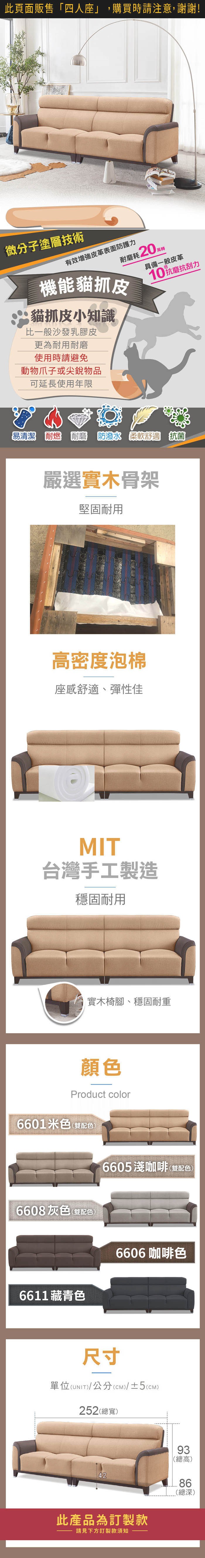 微分子塗層技術機能貓抓皮有效皮革表面防護力耐磨耗20具備一般皮革10抗磨抗刮力貓抓皮小知識比一般沙發乳膠皮更為耐用耐磨使用時請避免動物爪子或尖物品可延長使用年限易清潔耐燃耐磨  柔軟舒適 抗菌嚴選實木骨架堅固耐用高密度泡棉座舒適、彈性佳MIT台灣手工製造穩固耐用實木椅腳、穩固耐重顏色Product color6601米色(雙配色)6608灰色(雙配色)6611藏青色6605淺咖啡(雙配色)6606咖啡色尺寸單位(UNIT)/公分(CM)/±2(CM)257(總寬)2188160.59154205240(總高)84(總深)此產品為訂製款請見下方訂製款須知