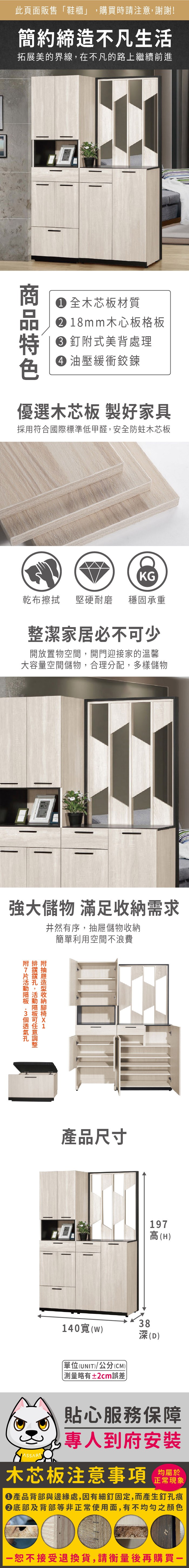 此頁面販售「鞋櫃」購買時請注意,謝謝!簡約締造不凡生活拓展美的界線,在不凡的路上繼續前進 全木芯板材質18mm木心板格板釘式美背處理 油壓緩衝鉸鍊優選木芯板 製好家具採用符合際標準低甲醛,安全防蛀木芯板KG乾布 堅硬耐磨 穩固承重整潔家居必不少開放置物空間,開門迎接家的溫馨大容量空間儲物,合理分配,多樣儲物強大儲物 滿足需求,可附收納井然有序,抽屜儲物收納簡單利用空間不浪費國產品尺寸197高(H38140(單位(UNIT/公分(CM)) 略有±2cm)(D)貼心服務保障專人到府安裝木芯板注意事項正常現象產品背部與邊緣處,因有細釘固定,而產生釘孔痕底部及背部等非正常使用面,有不均勻之顏色恕不接受退換貨,請衡量後再購買一