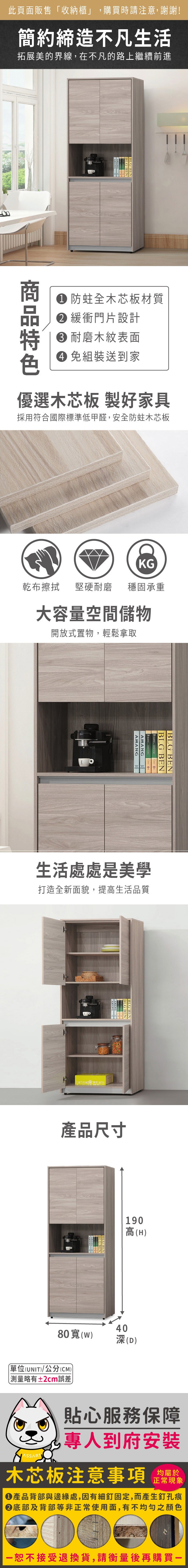 此頁面販售「收納櫃」,購買時請注意,謝謝!簡約締造不凡生活拓展美的界線,在不凡的路上繼續前進BLG BEN 防蛀全木芯板材質 緩衝門片設計耐磨木紋表面 組裝送到家優選木芯板 製好家具採用符合國際標準低甲醛,安全防蛀木芯板KG乾布擦拭堅硬耐磨 穩固承重大容量空間儲物開放式置物,輕鬆拿取AMANGAMANGBLG BENBLG BEN 生活處處是美學打造全新面貌,提高生活品質BLGBENBLGBEN產品尺寸190高(H4080()(D)單位(UNIT)/公分(CM))略有±2cm誤差貼心服務保障專人到府安裝木芯板注意事項均屬於正常現象●產品背部與邊緣處,因有細釘固定,而產生釘孔痕底部及背部等非正常使用面,有不均勻之顏色恕不接受退換貨,請衡量後再購買一