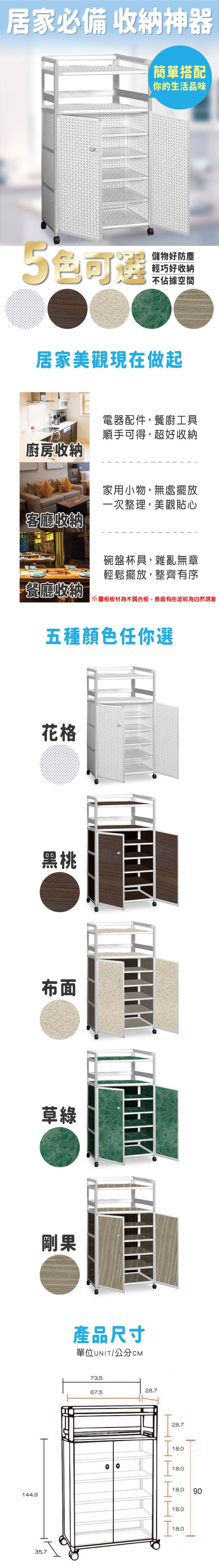 居家必備 收納神器簡單搭配你的生活品味5色可選儲物好防塵輕巧好收納不佔據空間居家美觀現在做起廚房收納客廳收納電器配件,餐廚工具順手可得,超好收納家用小物,無處擺放一次整理,美觀貼心碗盤杯具,雜亂無章輕鬆擺放,整齊有序餐廳收納※層板板材為木質合板,表面有些波紋為自然現象五種顏色任你選花格黑桃布面草綠剛果產品尺寸單位UNIT/公分CM73.528.767.528.718.018.018.0144.935.718.018.090