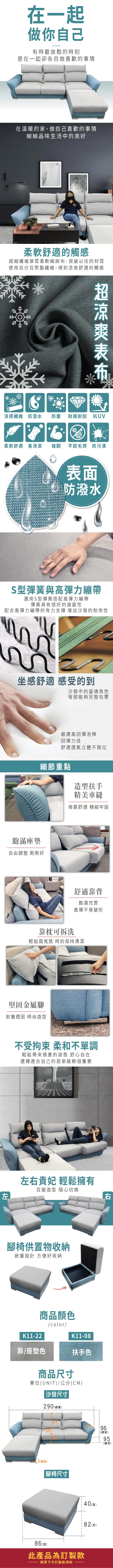 在一起做你自己有時最放鬆的時刻是在一起卻各自做喜歡的事情在溫暖的家,做自己喜歡的事情細細品味生活中的美好柔軟舒適的觸感細纖維厚質柔軟細麻,突破以往的材質使用百分百聚酯纖維,得到舒適的觸感超涼爽布涼感纖維 防潑水防塵耐磨耐刮 抗UV柔軟舒適 易清潔強韌不起毛球 防污漬表面防潑水S型彈簧與高彈力繃帶選用S型彈簧搭配高彈力繃帶彈簧具有很好的減震性配合高彈力繃帶的有力支撐 增加沙發的耐用性坐感舒適 感受的到沙發中的靈魂角色臀部能夠完整包覆嚴選高回彈泡棉回彈力佳舒適透氣立體不跑位細節重點造型扶手精美車縫倚靠舒適 精細牢固飽滿座墊自由調整 剛剛好靠枕可拆洗舒適靠背飽滿充實高彈不易變形輕鬆魔鬼氈 時刻保持清潔堅固金屬耐重穩固 時尚造型左不受拘束 柔和不單調輕鬆帶來愜意的姿態 舒心自在選擇適合自己的居家裝飾很重要左右貴妃 輕鬆擁有百變造型 隨心切換腳椅供置物收納掀蓋設計 方便好收納K1122商品顏色靠/座墊色/color/商品尺寸K11-08扶手色單位(UNIT)/公分(CM)沙發尺寸290 (寬)右6596(總高)5 總95-(總深)3 (腳高)腳椅尺寸86(寬)此產品為訂製款請見下方訂製款須知40(高)82 (長)