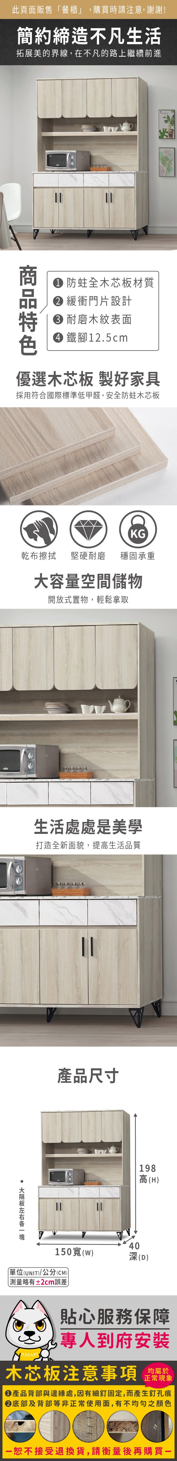 此頁面販售餐櫃」,購買時請注意,謝謝!簡約締造不凡生活拓展美的界線,在不凡的路上繼續前進  防蛀全木芯板材質 緩衝門片設計 耐磨木紋表面 鐵腳12.5cm優選木芯板 製好家具採用符合國際標準低甲醛,安全防蛀木芯板KG乾布擦拭堅硬耐磨 穩固承重大容量空間儲物開放式置物,輕鬆拿取生活處處是美學打造全新面貌,提高生活品質產品尺寸198高(H)150()單位(UNIT)/公分(CM))「略有±2cm誤差40深(D)貼心服務保障專人到府安裝木芯板注意事項均屬於正常現象產品背部與邊緣處,因有細釘固定,而產生釘孔痕底部及背部等非正常使用面,有不均勻之顏色恕不接受退換貨,請衡量後再購買一